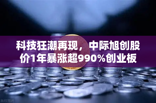 科技狂潮再现，中际旭创股价1年暴涨超990%创业板第二只千元股背后的投资密码