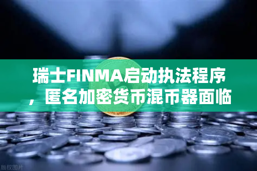 瑞士FINMA启动执法程序，匿名加密货币混币器面临监管风暴，欧易交易所合规启示录