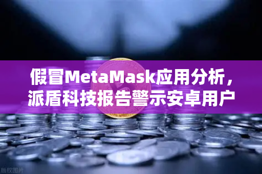 假冒MetaMask应用分析，派盾科技报告警示安卓用户，欧易交易所下载需警惕