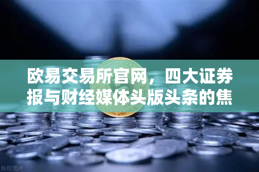 欧易交易所官网，四大证券报与财经媒体头版头条的焦点解读