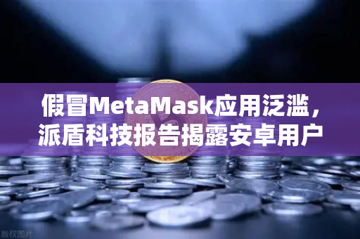 假冒MetaMask应用泛滥，派盾科技报告揭露安卓用户安全危机，欧易交易所提醒资产防护