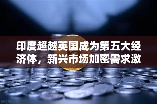 印度超越英国成为第五大经济体，新兴市场加密需求激增，欧易交易所官网引领数字资产新浪潮