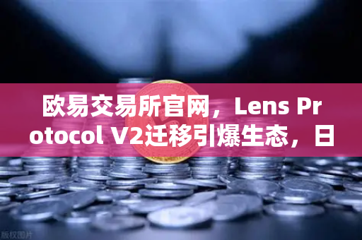 欧易交易所官网，Lens Protocol V2迁移引爆生态，日活跃用户数增长300%深度解析