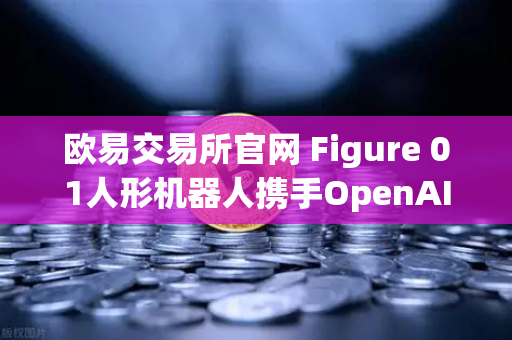欧易交易所官网 Figure 01人形机器人携手OpenAI，开启AI交互新纪元
