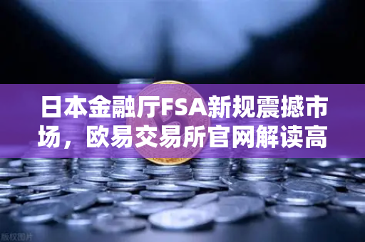 日本金融厅FSA新规震撼市场，欧易交易所官网解读高杠杆合约禁令
