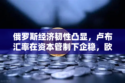 俄罗斯经济韧性凸显，卢布汇率在资本管制下企稳，欧易交易所关注新兴市场机遇