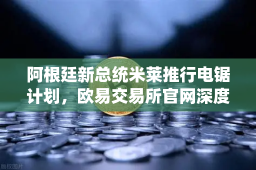 阿根廷新总统米莱推行电锯计划，欧易交易所官网深度解析激进改革对全球市场的影响