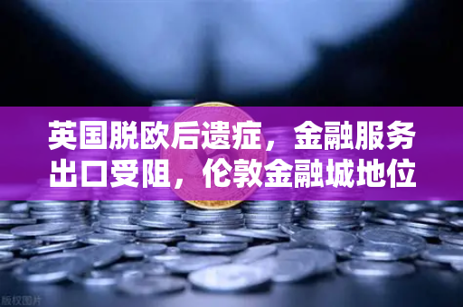 英国脱欧后遗症，金融服务出口受阻，伦敦金融城地位动摇—欧易交易所官网深度解读