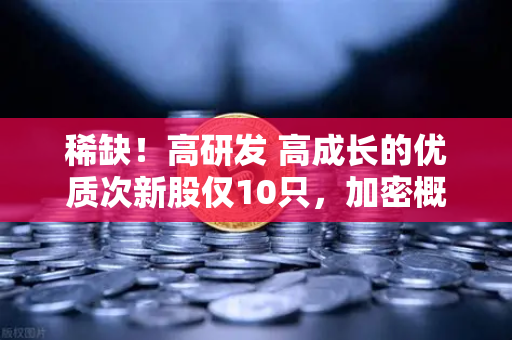 稀缺！高研发 高成长的优质次新股仅10只，加密概念股名单出炉