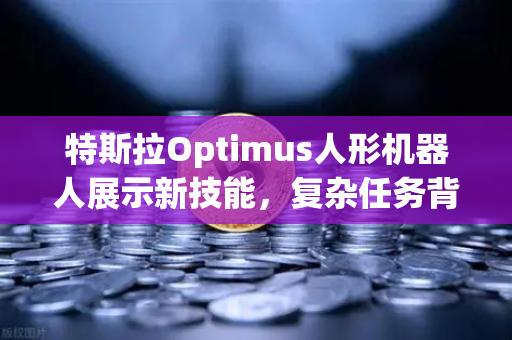 特斯拉Optimus人形机器人展示新技能，复杂任务背后的AI革命，数字资产交易迎来新机遇