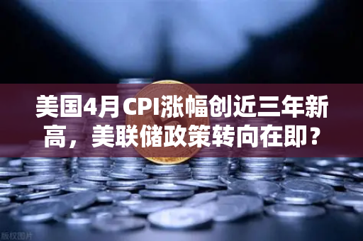 美国4月CPI涨幅创近三年新高，美联储政策转向在即？