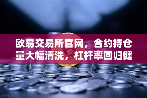 欧易交易所官网，合约持仓量大幅清洗，杠杆率回归健康水平—市场风险释放与投资新机遇