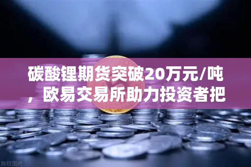 碳酸锂期货突破20万元/吨，欧易交易所助力投资者把握高涨行情