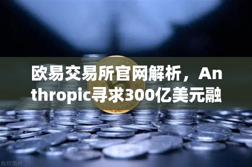 欧易交易所官网解析，Anthropic寻求300亿美元融资，AI泡沫还是新起点？