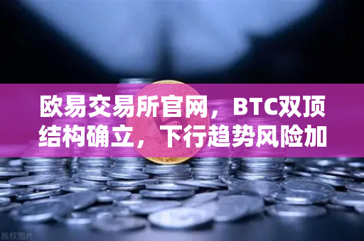 欧易交易所官网，BTC双顶结构确立，下行趋势风险加剧—技术面深度解析与市场问答