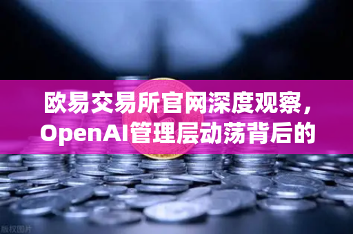 欧易交易所官网深度观察，OpenAI管理层动荡背后的行业启示与技术创新