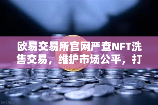 欧易交易所官网严查NFT洗售交易，维护市场公平，打击交易量注水行为