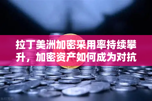 拉丁美洲加密采用率持续攀升，加密资产如何成为对抗本国货币贬值的利器？