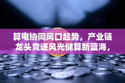 算电协同风口起势，产业链龙头竞逐风光储算新蓝海，欧易交易所官网深度解析