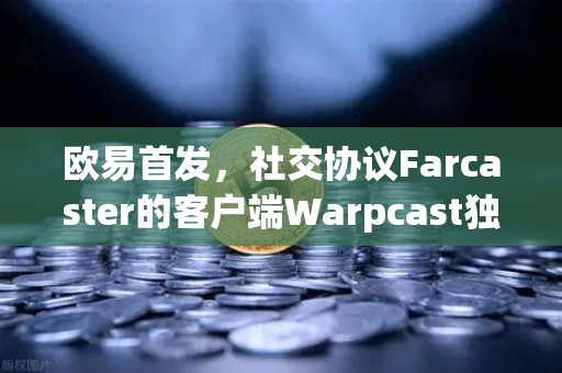 欧易首发，社交协议Farcaster的客户端Warpcast独家上线，重塑去中心化社交新生态