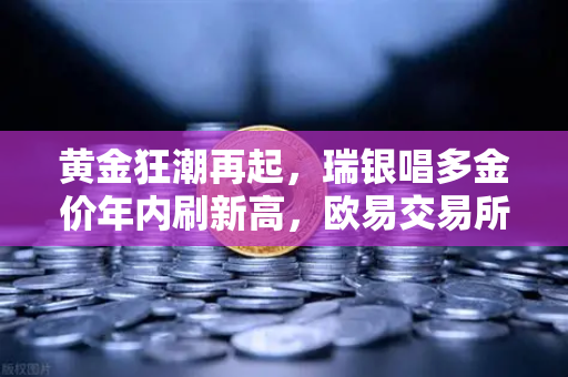 黄金狂潮再起，瑞银唱多金价年内刷新高，欧易交易所下载成投资新热点