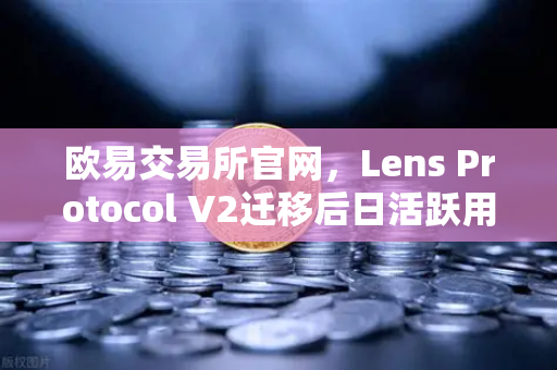欧易交易所官网，Lens Protocol V2迁移后日活跃用户数激增300%的深度解析