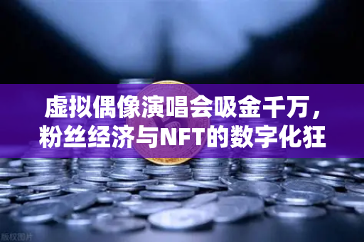 虚拟偶像演唱会吸金千万，粉丝经济与NFT的数字化狂欢