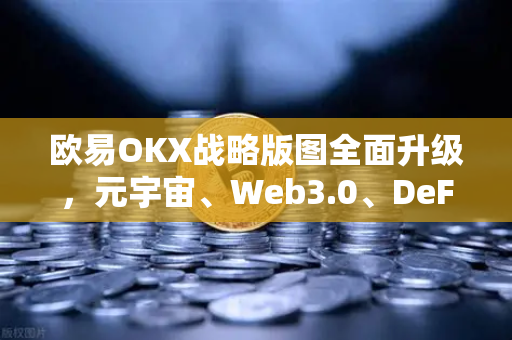 欧易OKX战略版图全面升级，元宇宙、Web3.0、DeFi与GameFi生态深度布局