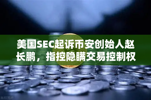 美国SEC起诉币安创始人赵长鹏，指控隐瞒交易控制权，加密货币监管再升级
