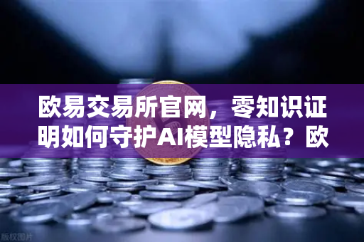 欧易交易所官网，零知识证明如何守护AI模型隐私？欧易科技博客深度解析