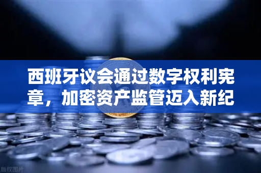 西班牙议会通过数字权利宪章，加密资产监管迈入新纪元