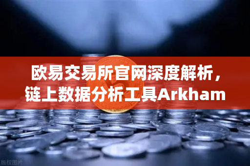 欧易交易所官网深度解析，链上数据分析工具Arkham Intelligence教程，可视化追踪资金流向