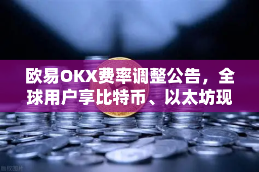 欧易OKX费率调整公告，全球用户享比特币、以太坊现货及衍生品交易新政策解析