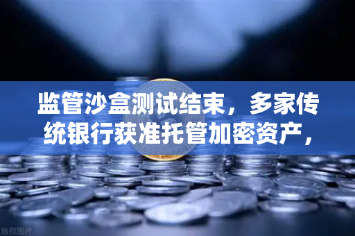 监管沙盒测试结束，多家传统银行获准托管加密资产，数字金融新纪元开启