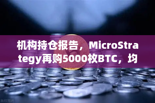 机构持仓报告，MicroStrategy再购5000枚BTC，均价成本上移