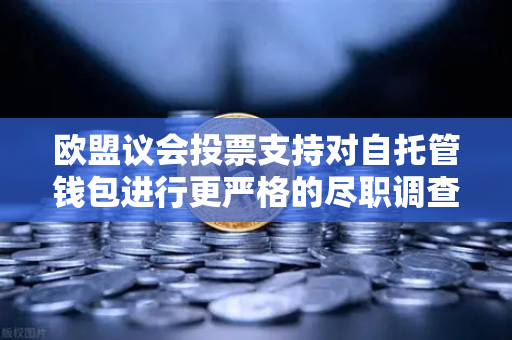 欧盟议会投票支持对自托管钱包进行更严格的尽职调查，欧易交易所官网解读政策影响