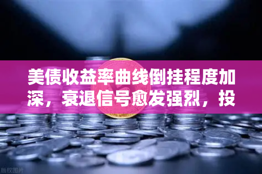 美债收益率曲线倒挂程度加深，衰退信号愈发强烈，投资者如何应对？