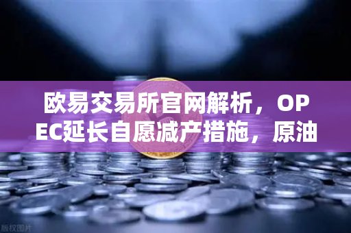 欧易交易所官网解析，OPEC延长自愿减产措施，原油市场供应保持紧张