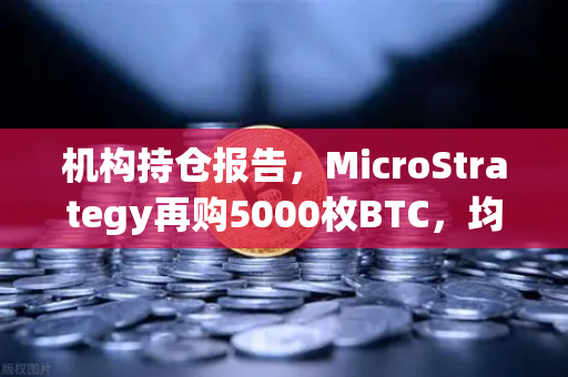 机构持仓报告，MicroStrategy再购5000枚BTC，均价成本上移—数字资产配置趋势深度解析