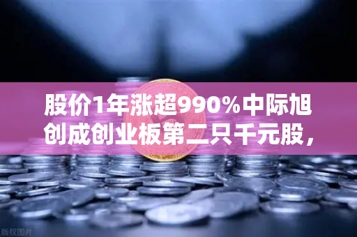 股价1年涨超990%中际旭创成创业板第二只千元股，科技股神话如何炼成？