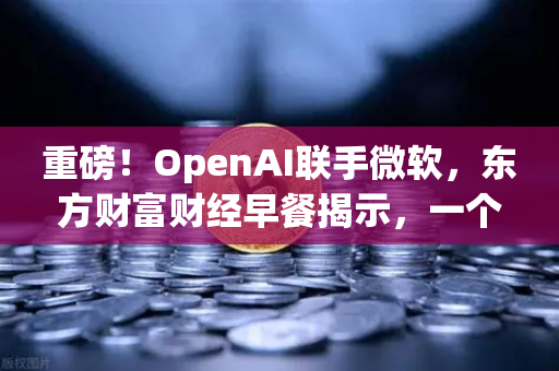 重磅！OpenAI联手微软，东方财富财经早餐揭示，一个单如何暴赚8300亿？