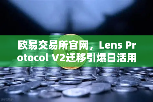 欧易交易所官网，Lens Protocol V2迁移引爆日活用户增长300%