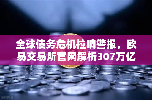 全球债务危机拉响警报，欧易交易所官网解析307万亿美元债务下的资产配置之道