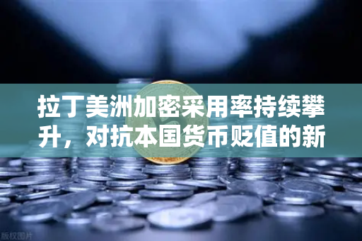 拉丁美洲加密采用率持续攀升，对抗本国货币贬值的新选择