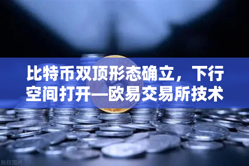 比特币双顶形态确立，下行空间打开—欧易交易所技术面深度剖析与后市策略