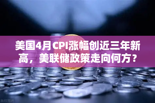 美国4月CPI涨幅创近三年新高，美联储政策走向何方？欧易交易所官网深度解析