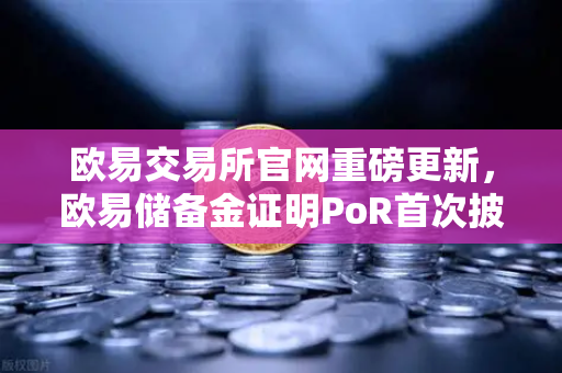 欧易交易所官网重磅更新，欧易储备金证明PoR首次披露所有资产链上地址，透明化再升级