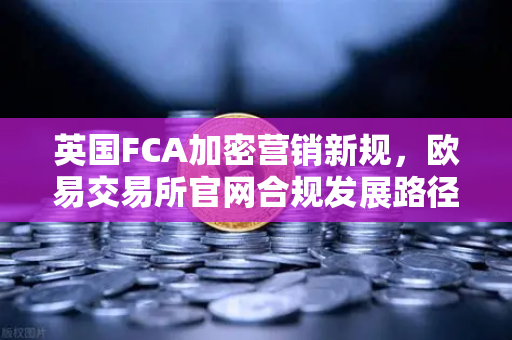 英国FCA加密营销新规，欧易交易所官网合规发展路径解析