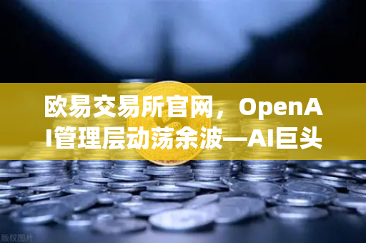 欧易交易所官网，OpenAI管理层动荡余波—AI巨头内斗如何重塑行业格局？