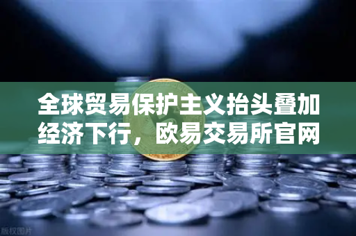 全球贸易保护主义抬头叠加经济下行，欧易交易所官网深度解读世界经济变局